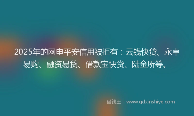 2025年的网申平安信用被拒有：云钱快贷、永卓易购、融资易贷、借款宝快贷、陆金所等。