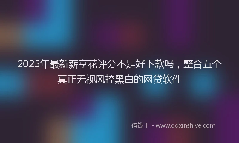 2025年最新薪享花评分不足好下款吗，整合五个真正无视风控黑白的网贷软件