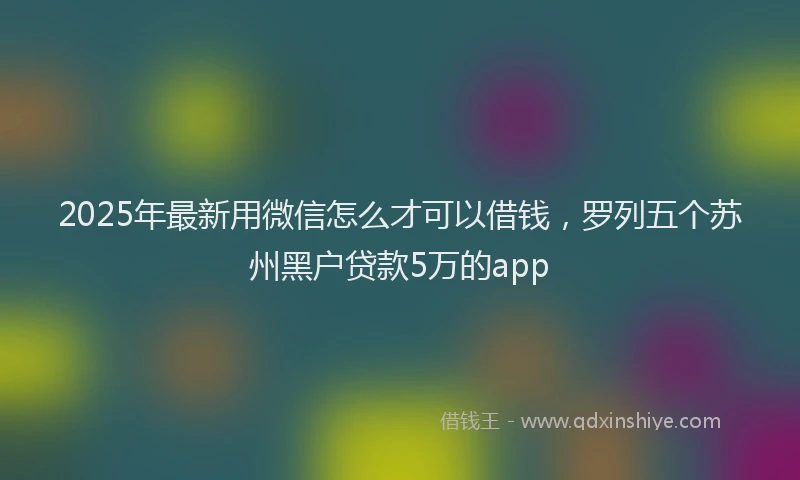 2025年最新用微信怎么才可以借钱，罗列五个苏州黑户贷款5万的app
