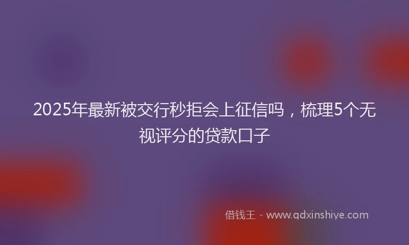 2025年最新被交行秒拒会上征信吗，梳理5个无视评分的贷款口子