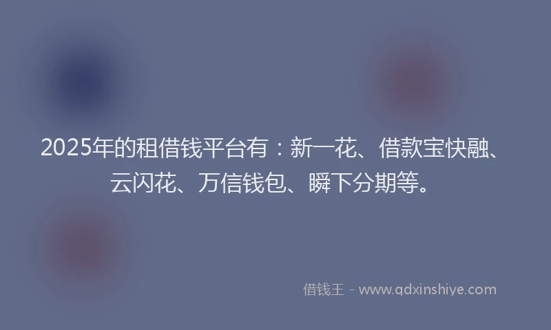 2025年的租借钱平台有：新一花、借款宝快融、云闪花、万信钱包、瞬下分期等。