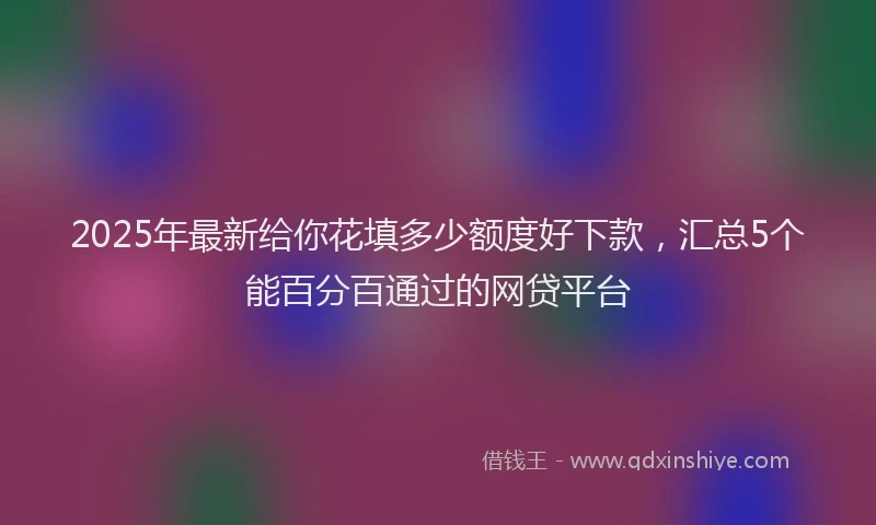 2025年最新给你花填多少额度好下款，汇总5个能百分百通过的网贷平台