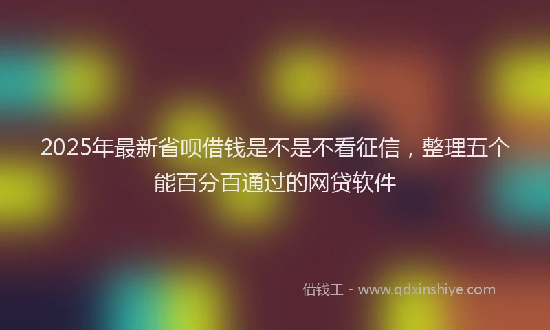 2025年最新省呗借钱是不是不看征信，整理五个能百分百通过的网贷软件