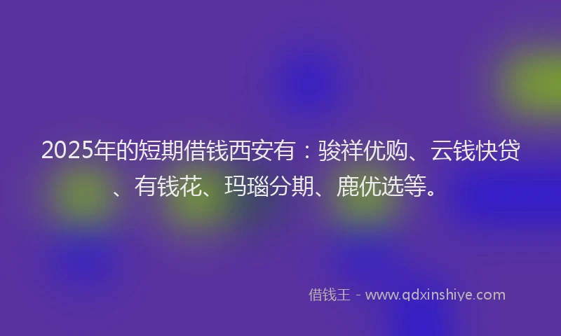 2025年的短期借钱西安有：骏祥优购、云钱快贷、有钱花、玛瑙分期、鹿优选等。