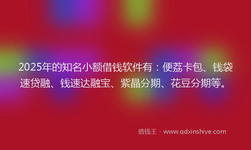 2025年的知名小额借钱软件有：便荔卡包、钱袋速贷融、钱速达融宝、紫晶分期、花豆分期等。