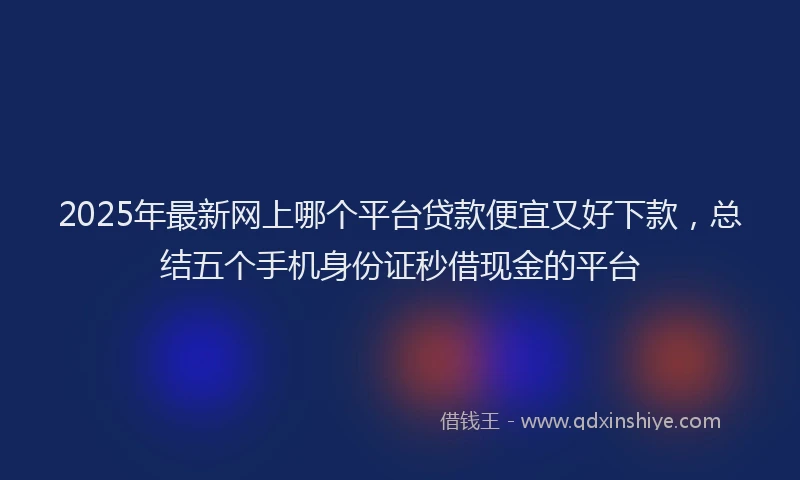 2025年最新网上哪个平台贷款便宜又好下款，总结五个手机身份证秒借现金的平台