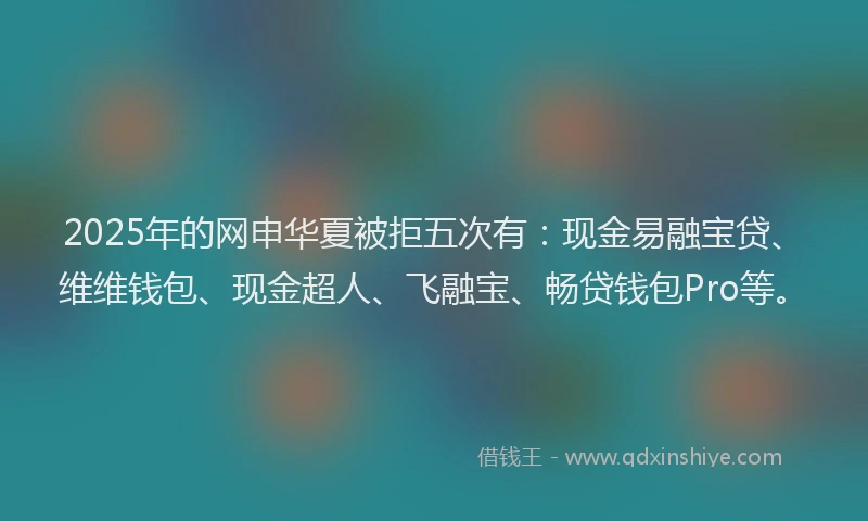 2025年的网申华夏被拒五次有：现金易融宝贷、维维钱包、现金超人、飞融宝、畅贷钱包Pro等。
