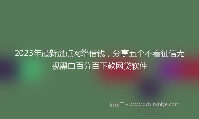 2025年最新盘点网络借钱，分享五个不看征信无视黑白百分百下款网贷软件