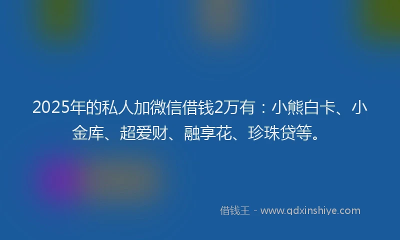2025年的私人加微信借钱2万有：小熊白卡、小金库、超爱财、融享花、珍珠贷等。