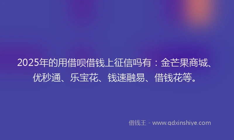 2025年的用借呗借钱上征信吗有：金芒果商城、优秒通、乐宝花、钱速融易、借钱花等。