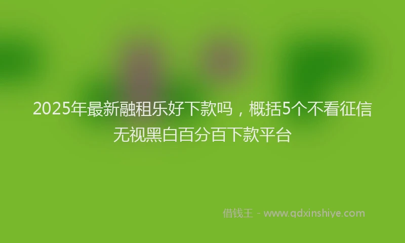 2025年最新融租乐好下款吗，概括5个不看征信无视黑白百分百下款平台