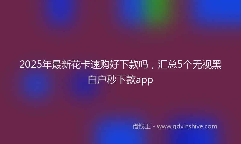 2025年最新花卡速购好下款吗，汇总5个无视黑白户秒下款app