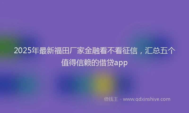 2025年最新福田厂家金融看不看征信，汇总五个值得信赖的借贷app