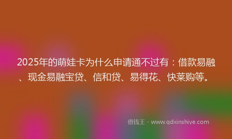 2025年的萌娃卡为什么申请通不过有：借款易融、现金易融宝贷、信和贷、易得花、快莱购等。