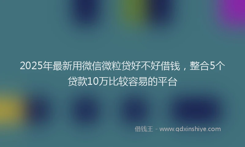 2025年最新用微信微粒贷好不好借钱，整合5个贷款10万比较容易的平台