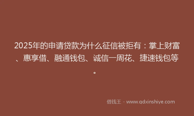2025年的申请贷款为什么征信被拒有：掌上财富、惠享借、融通钱包、诚信一周花、捷速钱包等。