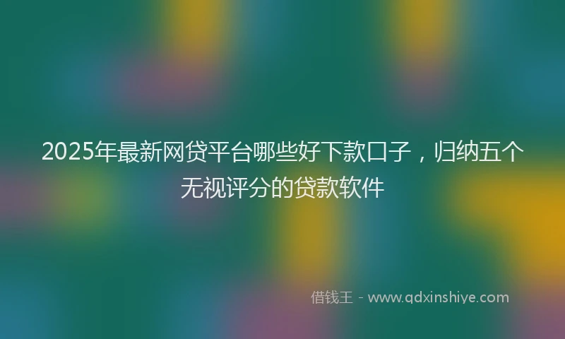 2025年最新网贷平台哪些好下款口子，归纳五个无视评分的贷款软件