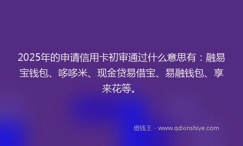 2025年的申请信用卡初审通过什么意思有：融易宝钱包、哆哆米、现金贷易借宝、易融钱包、享来花等。