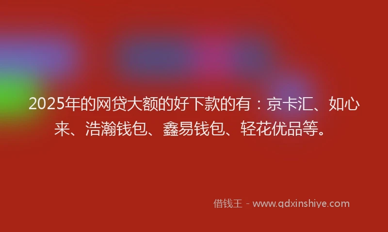 2025年的网贷大额的好下款的有：京卡汇、如心来、浩瀚钱包、鑫易钱包、轻花优品等。