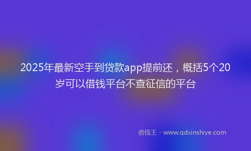 2025年最新空手到贷款app提前还，概括5个20岁可以借钱平台不查征信的平台