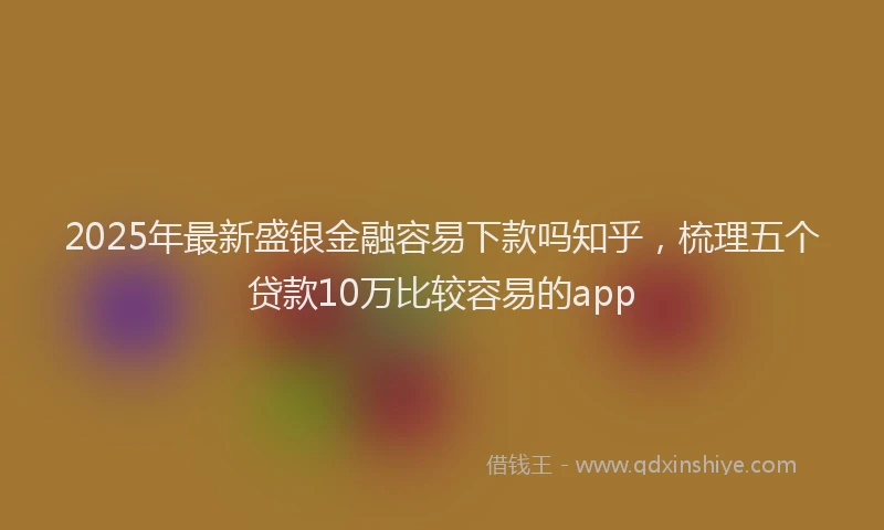 2025年最新盛银金融容易下款吗知乎，梳理五个贷款10万比较容易的app