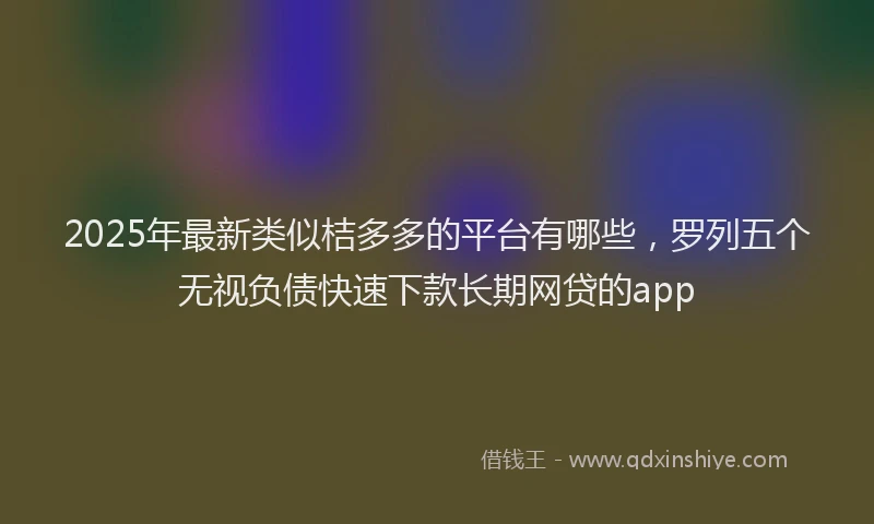 2025年最新类似桔多多的平台有哪些，罗列五个无视负债快速下款长期网贷的app