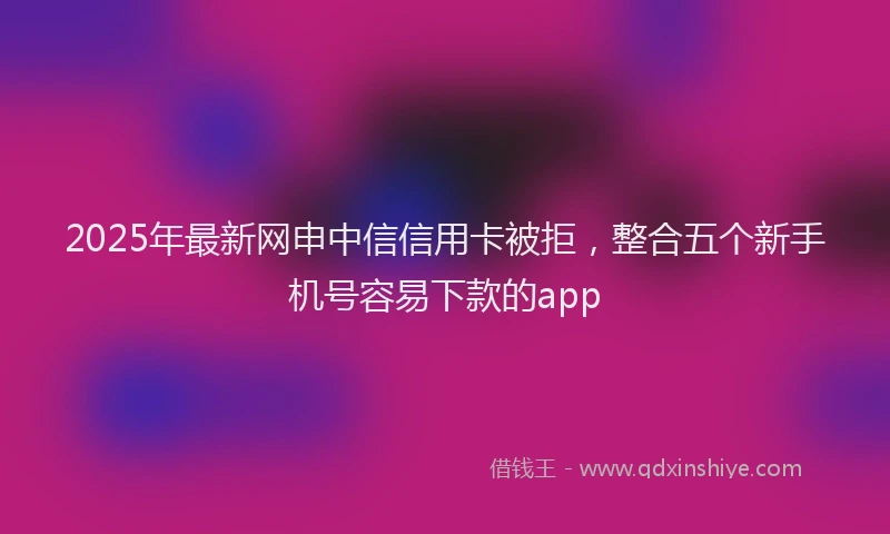 2025年最新网申中信信用卡被拒，整合五个新手机号容易下款的app