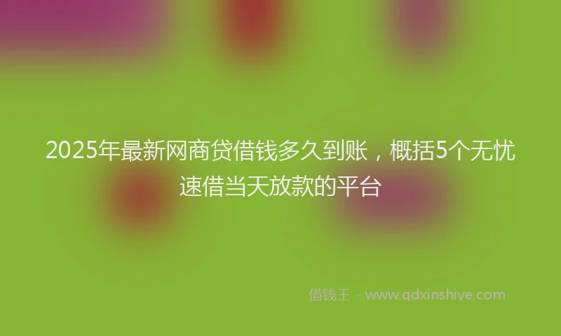 2025年最新网商贷借钱多久到账，概括5个无忧速借当天放款的平台