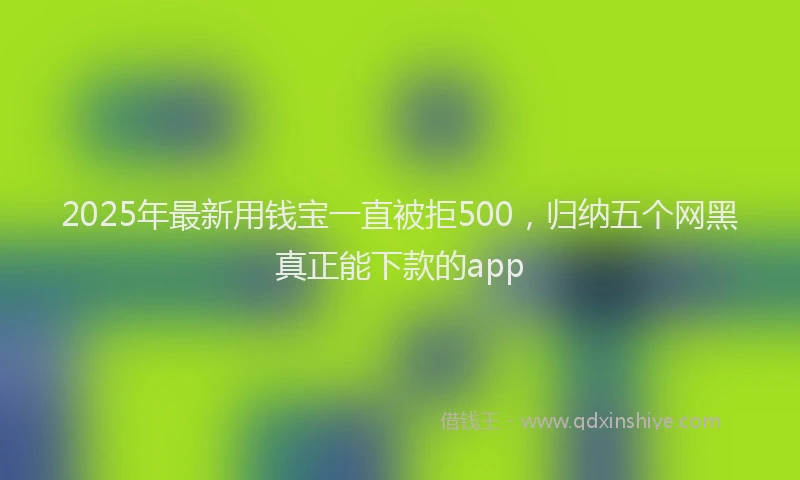 2025年最新用钱宝一直被拒500，归纳五个网黑真正能下款的app