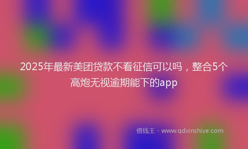 2025年最新美团贷款不看征信可以吗，整合5个高炮无视逾期能下的app