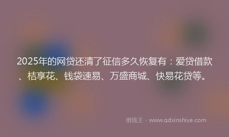 2025年的网贷还清了征信多久恢复有：爱贷借款、桔享花、钱袋速易、万盛商城、快易花贷等。