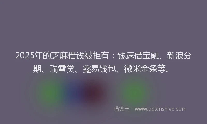 2025年的芝麻借钱被拒有：钱速借宝融、新浪分期、瑞雪贷、鑫易钱包、微米金条等。