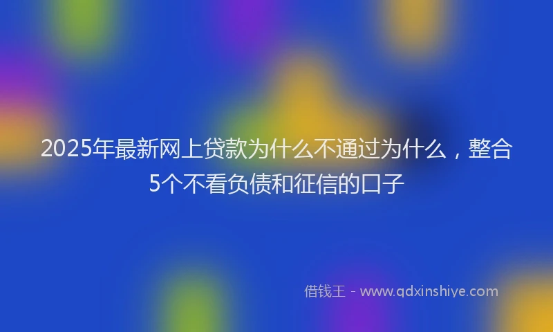 2025年最新网上贷款为什么不通过为什么，整合5个不看负债和征信的口子