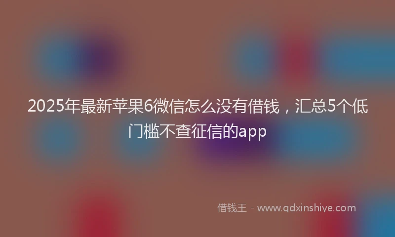 2025年最新苹果6微信怎么没有借钱，汇总5个低门槛不查征信的app