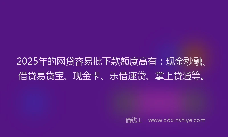 2025年的网贷容易批下款额度高有：现金秒融、借贷易贷宝、现金卡、乐借速贷、掌上贷通等。