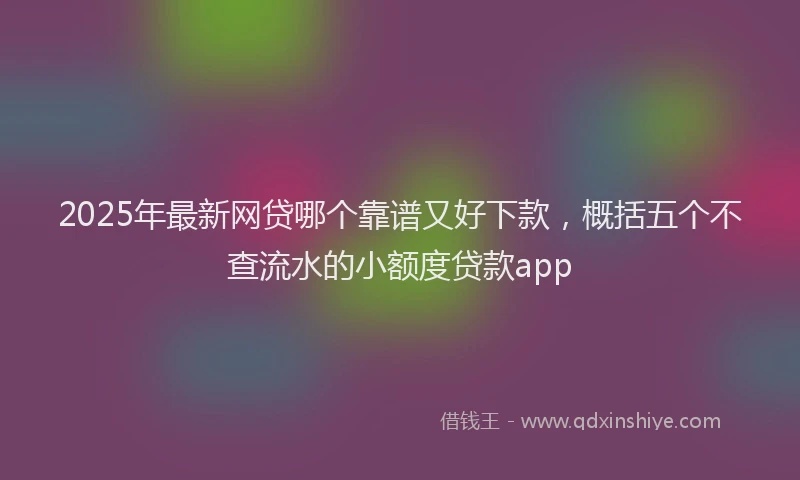 2025年最新网贷哪个靠谱又好下款，概括五个不查流水的小额度贷款app