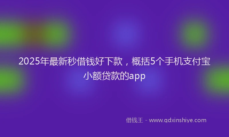 2025年最新秒借钱好下款，概括5个手机支付宝小额贷款的app