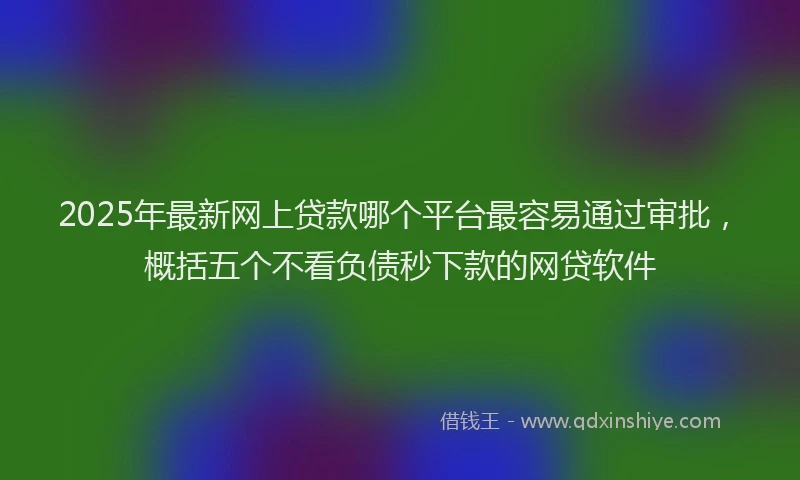 2025年最新网上贷款哪个平台最容易通过审批，概括五个不看负债秒下款的网贷软件