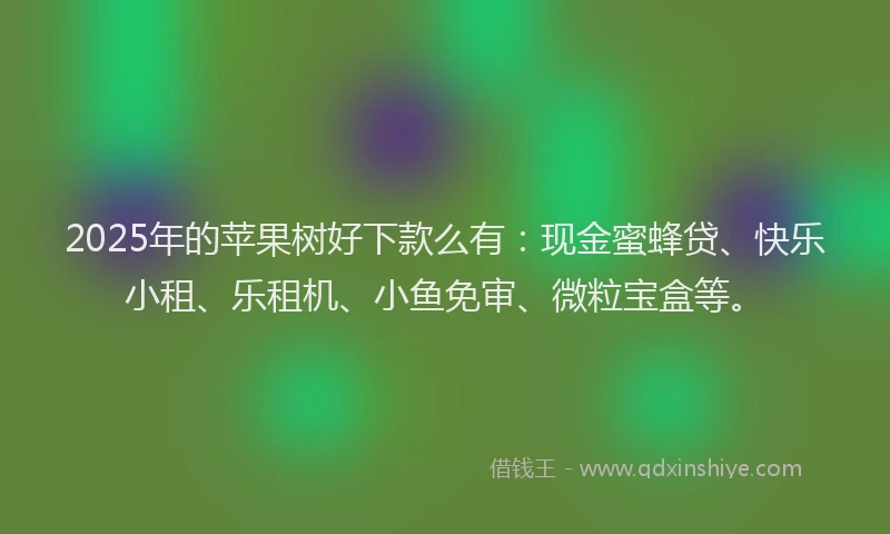 2025年的苹果树好下款么有：现金蜜蜂贷、快乐小租、乐租机、小鱼免审、微粒宝盒等。