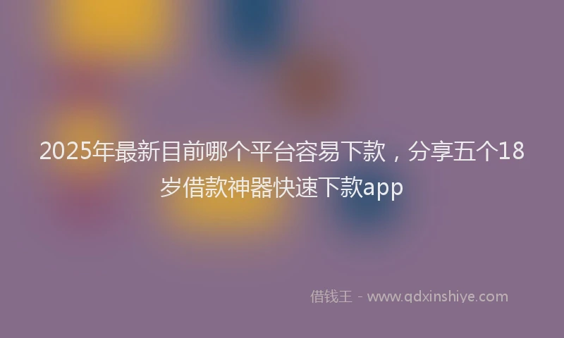 2025年最新目前哪个平台容易下款，分享五个18岁借款神器快速下款app