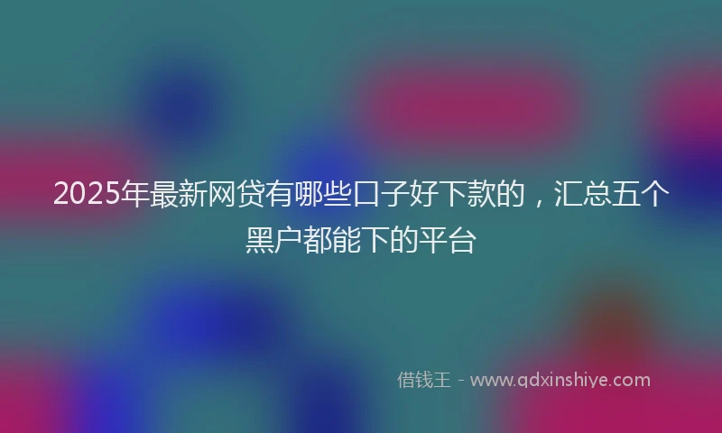 2025年最新网贷有哪些口子好下款的，汇总五个黑户都能下的平台