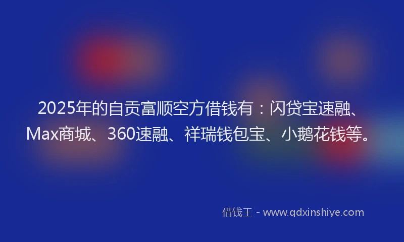 2025年的自贡富顺空方借钱有：闪贷宝速融、Max商城、360速融、祥瑞钱包宝、小鹅花钱等。