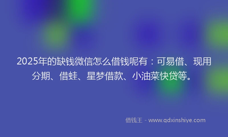 2025年的缺钱微信怎么借钱呢有：可易借、现用分期、借蛙、星梦借款、小油菜快贷等。