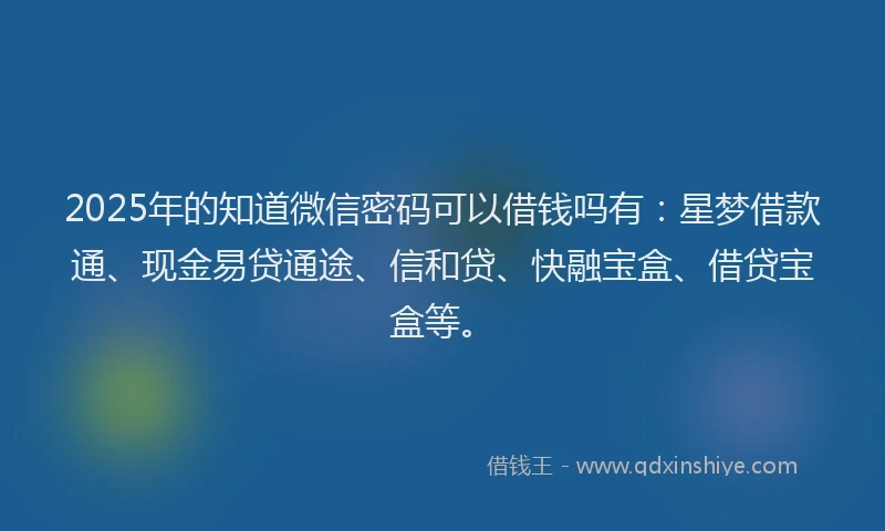 2025年的知道微信密码可以借钱吗有：星梦借款通、现金易贷通途、信和贷、快融宝盒、借贷宝盒等。