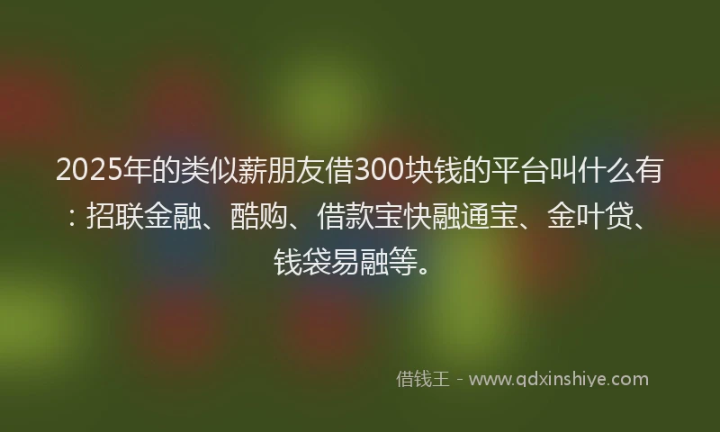2025年的类似薪朋友借300块钱的平台叫什么有：招联金融、酷购、借款宝快融通宝、金叶贷、钱袋易融等。