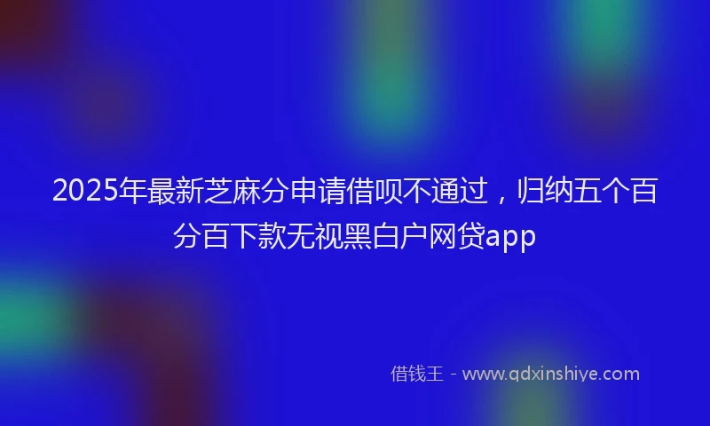 2025年最新芝麻分申请借呗不通过，归纳五个百分百下款无视黑白户网贷app