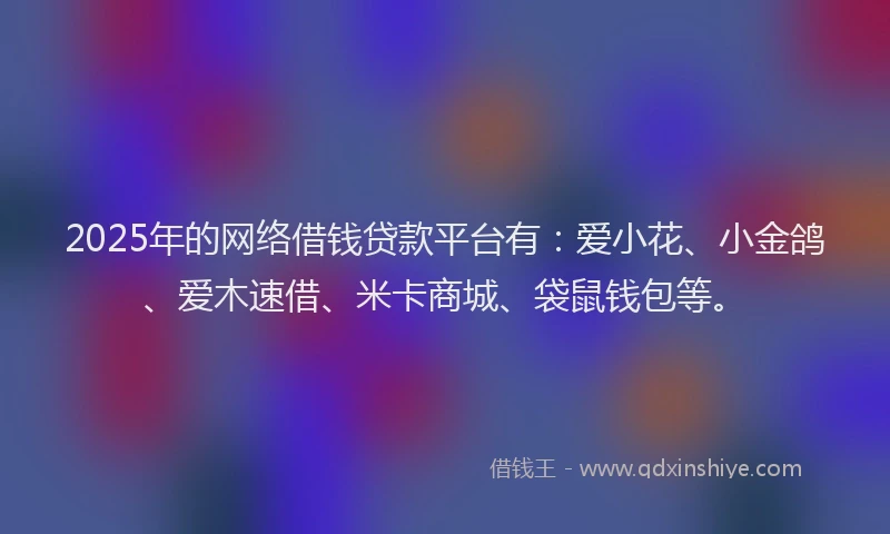 2025年的网络借钱贷款平台有：爱小花、小金鸽、爱木速借、米卡商城、袋鼠钱包等。