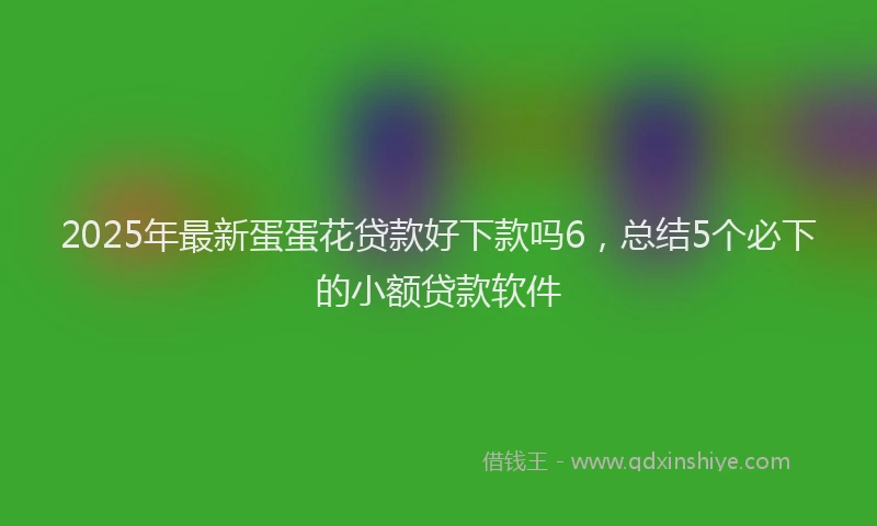2025年最新蛋蛋花贷款好下款吗6，总结5个必下的小额贷款软件