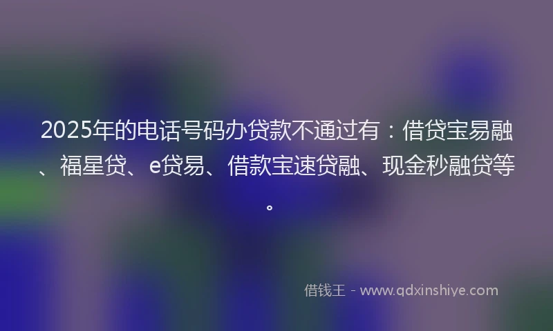 2025年的电话号码办贷款不通过有:借贷宝易融、福星贷、e贷易、借款宝速贷融、现金秒融贷等。