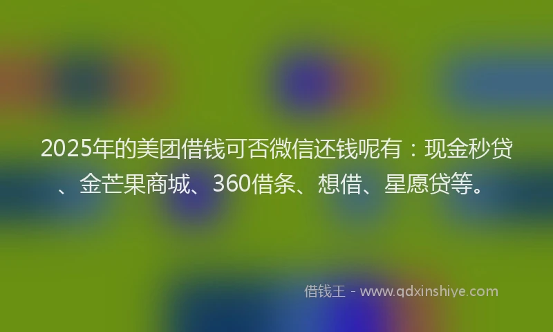 2025年的美团借钱可否微信还钱呢有：现金秒贷、金芒果商城、360借条、想借、星愿贷等。